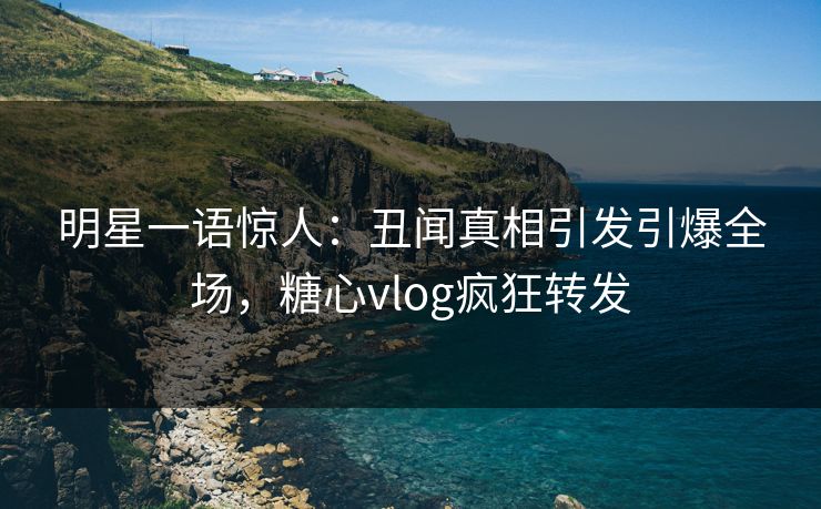 明星一语惊人：丑闻真相引发引爆全场，糖心vlog疯狂转发