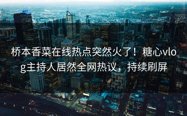 桥本香菜在线热点突然火了！糖心vlog主持人居然全网热议，持续刷屏