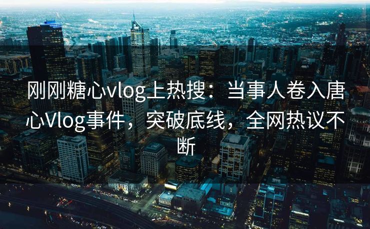 刚刚糖心vlog上热搜：当事人卷入唐心Vlog事件，突破底线，全网热议不断