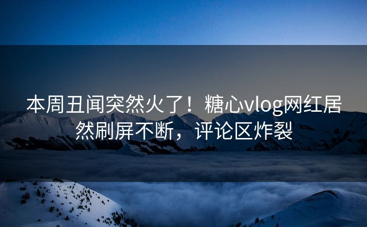 本周丑闻突然火了！糖心vlog网红居然刷屏不断，评论区炸裂