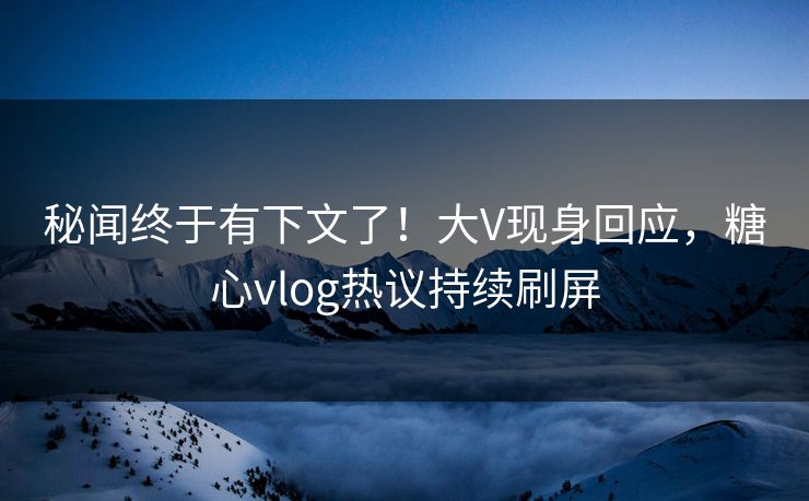 秘闻终于有下文了！大V现身回应，糖心vlog热议持续刷屏