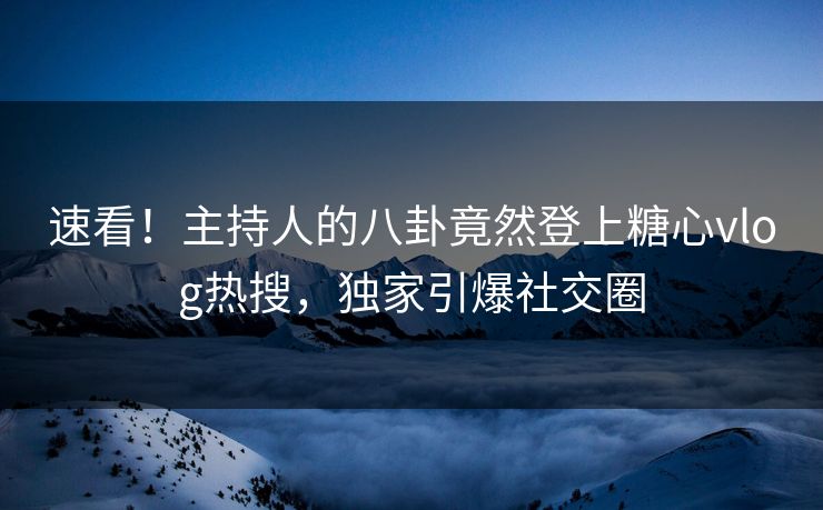 速看！主持人的八卦竟然登上糖心vlog热搜，独家引爆社交圈