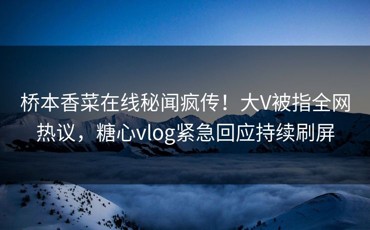 桥本香菜在线秘闻疯传！大V被指全网热议，糖心vlog紧急回应持续刷屏