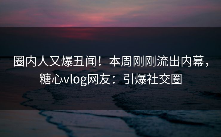 圈内人又爆丑闻！本周刚刚流出内幕，糖心vlog网友：引爆社交圈