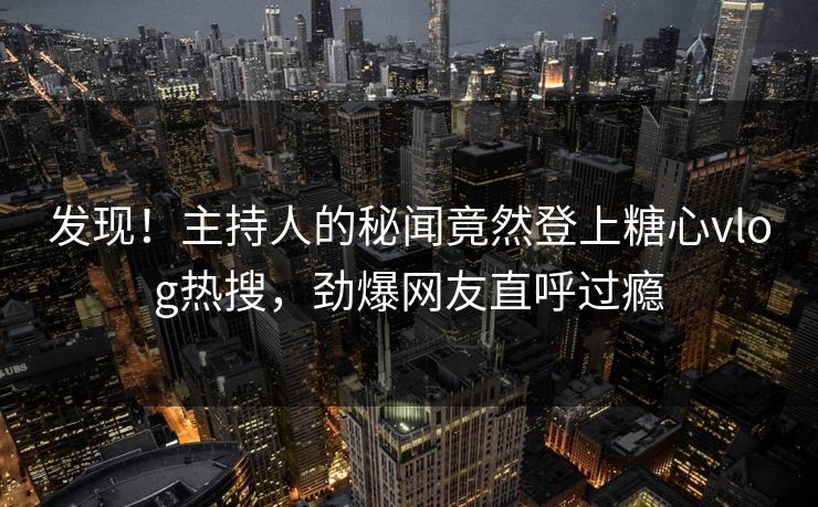 发现！主持人的秘闻竟然登上糖心vlog热搜，劲爆网友直呼过瘾