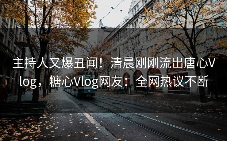 主持人又爆丑闻！清晨刚刚流出唐心Vlog，糖心Vlog网友：全网热议不断