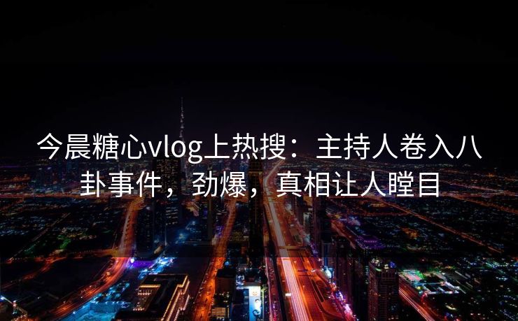 今晨糖心vlog上热搜：主持人卷入八卦事件，劲爆，真相让人瞠目