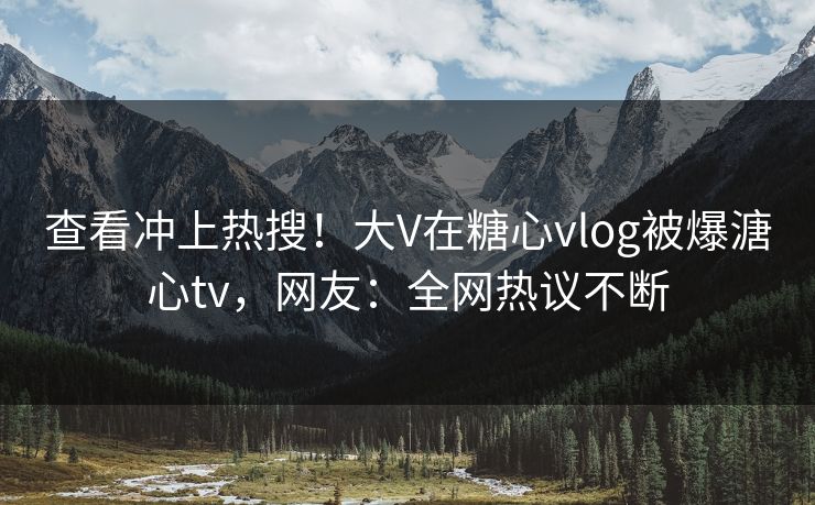 查看冲上热搜！大V在糖心vlog被爆溏心tv，网友：全网热议不断