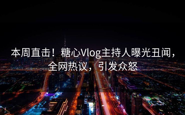 本周直击！糖心Vlog主持人曝光丑闻，全网热议，引发众怒