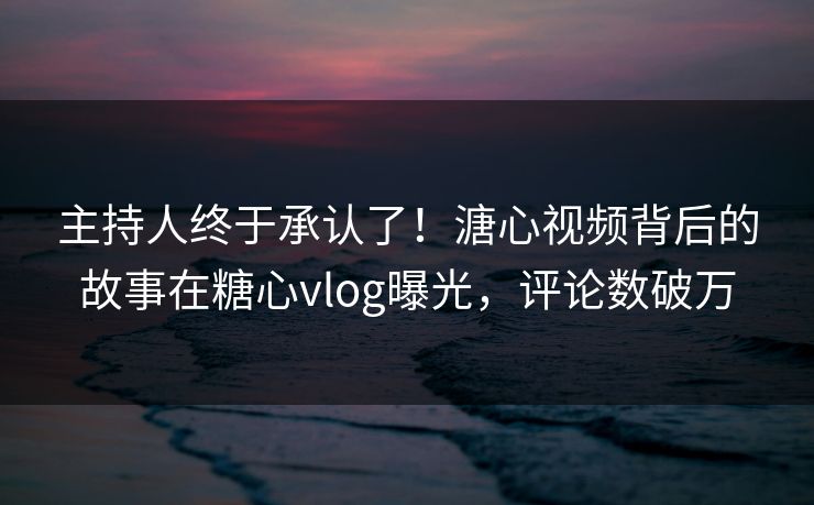 主持人终于承认了！溏心视频背后的故事在糖心vlog曝光，评论数破万