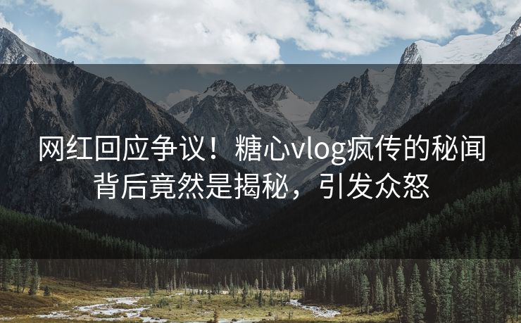 网红回应争议！糖心vlog疯传的秘闻背后竟然是揭秘，引发众怒