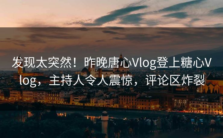 发现太突然！昨晚唐心Vlog登上糖心Vlog，主持人令人震惊，评论区炸裂