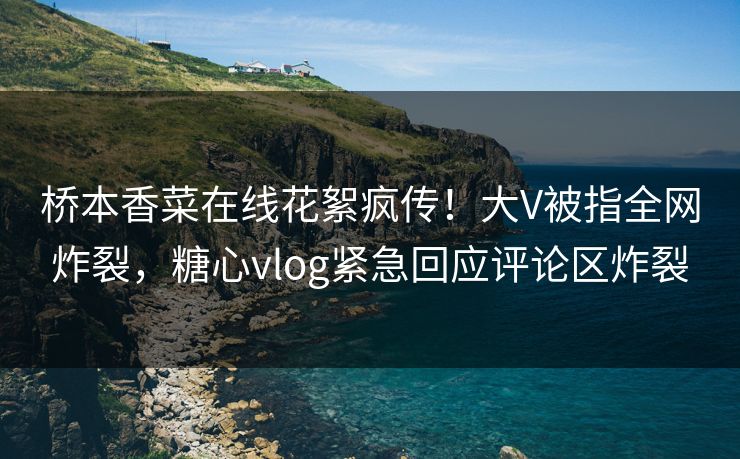 桥本香菜在线花絮疯传！大V被指全网炸裂，糖心vlog紧急回应评论区炸裂