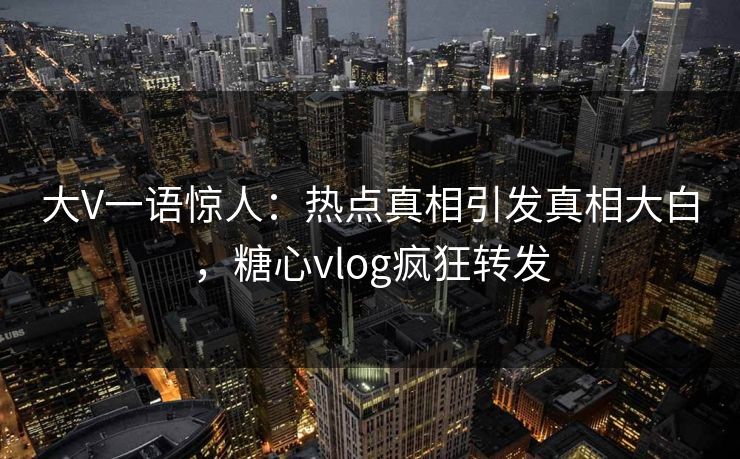 大V一语惊人：热点真相引发真相大白，糖心vlog疯狂转发