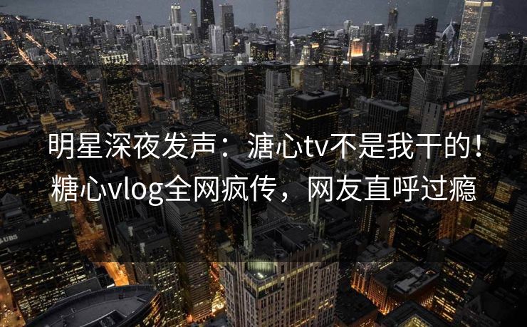明星深夜发声：溏心tv不是我干的！糖心vlog全网疯传，网友直呼过瘾