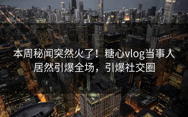 本周秘闻突然火了！糖心vlog当事人居然引爆全场，引爆社交圈