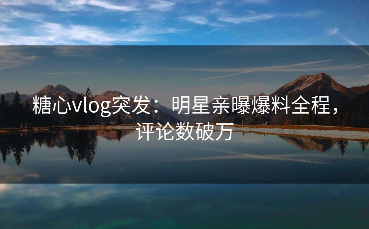 糖心vlog突发：明星亲曝爆料全程，评论数破万