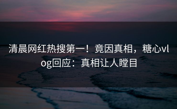 清晨网红热搜第一！竟因真相，糖心vlog回应：真相让人瞠目