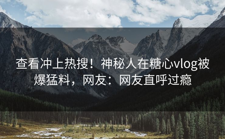 查看冲上热搜！神秘人在糖心vlog被爆猛料，网友：网友直呼过瘾