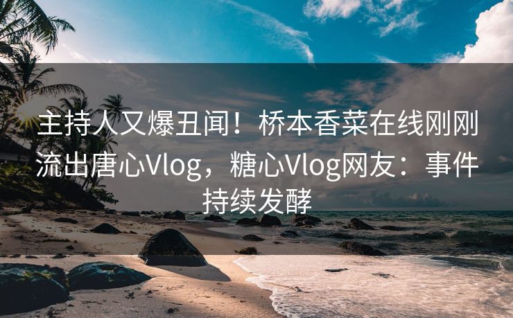 主持人又爆丑闻！桥本香菜在线刚刚流出唐心Vlog，糖心Vlog网友：事件持续发酵