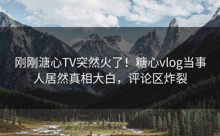 刚刚溏心TV突然火了！糖心vlog当事人居然真相大白，评论区炸裂