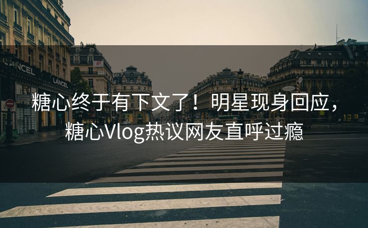糖心终于有下文了！明星现身回应，糖心Vlog热议网友直呼过瘾