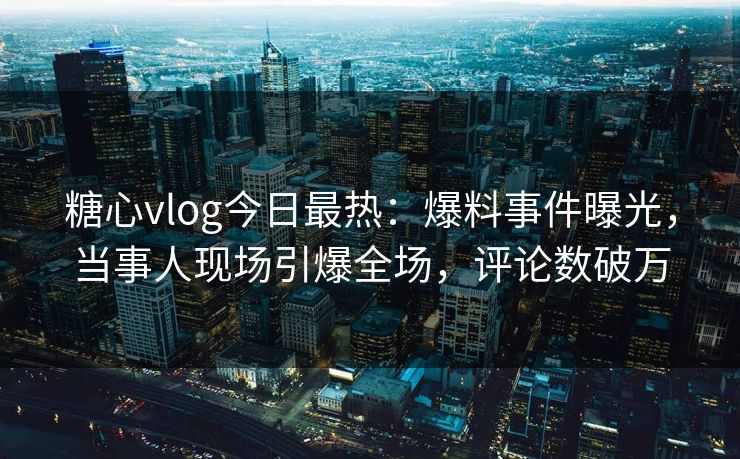 糖心vlog今日最热：爆料事件曝光，当事人现场引爆全场，评论数破万