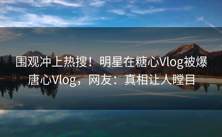 围观冲上热搜！明星在糖心Vlog被爆唐心Vlog，网友：真相让人瞠目