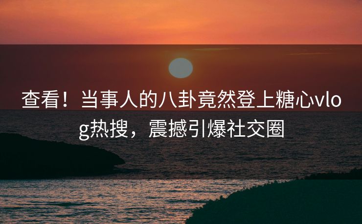 查看！当事人的八卦竟然登上糖心vlog热搜，震撼引爆社交圈