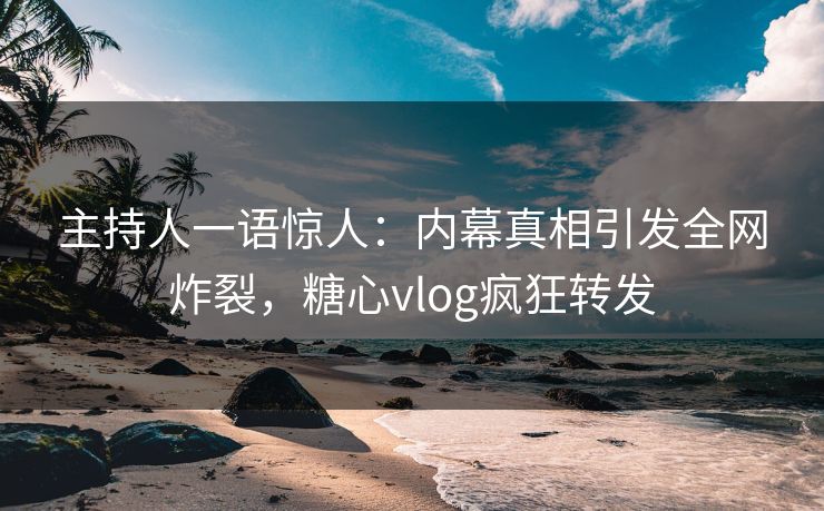 主持人一语惊人：内幕真相引发全网炸裂，糖心vlog疯狂转发