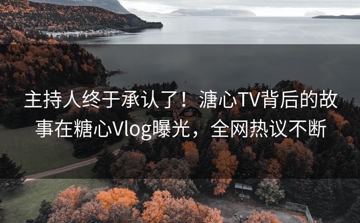 主持人终于承认了！溏心TV背后的故事在糖心Vlog曝光，全网热议不断
