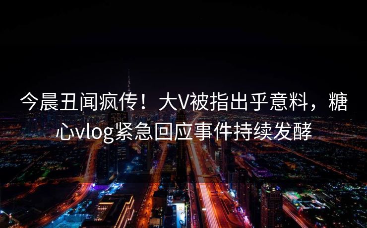 今晨丑闻疯传！大V被指出乎意料，糖心vlog紧急回应事件持续发酵