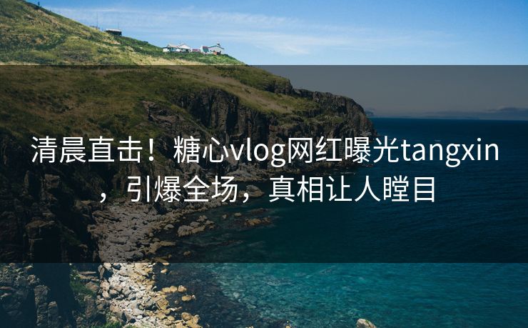 清晨直击！糖心vlog网红曝光tangxin，引爆全场，真相让人瞠目