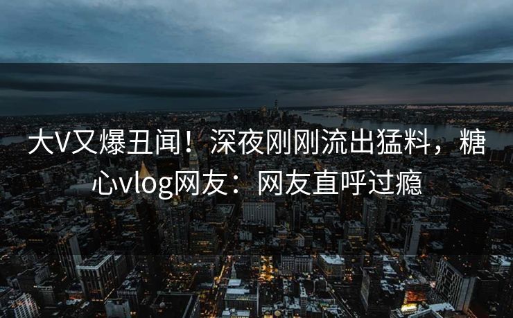 大V又爆丑闻！深夜刚刚流出猛料，糖心vlog网友：网友直呼过瘾