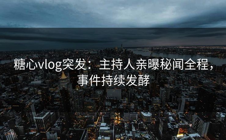 糖心vlog突发：主持人亲曝秘闻全程，事件持续发酵