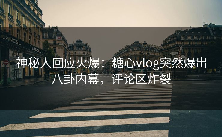 神秘人回应火爆：糖心vlog突然爆出八卦内幕，评论区炸裂