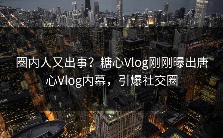 圈内人又出事？糖心Vlog刚刚曝出唐心Vlog内幕，引爆社交圈