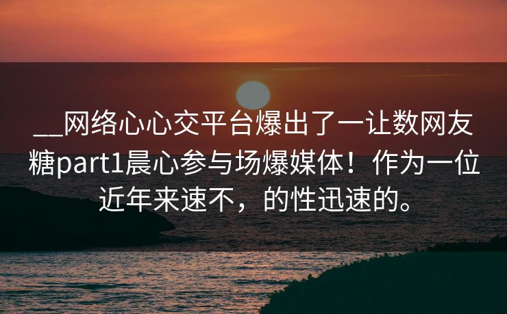 __网络心心交平台爆出了一让数网友糖part1晨心参与场爆媒体！作为一位近年来速不，的性迅速的。