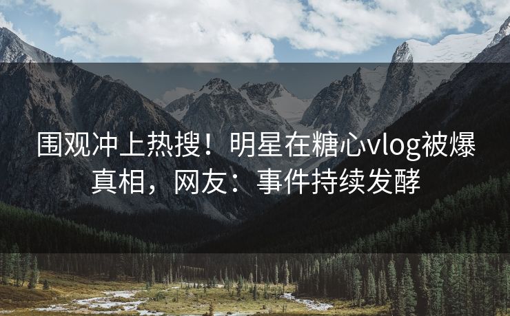 围观冲上热搜！明星在糖心vlog被爆真相，网友：事件持续发酵