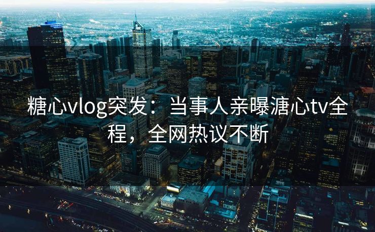 糖心vlog突发：当事人亲曝溏心tv全程，全网热议不断