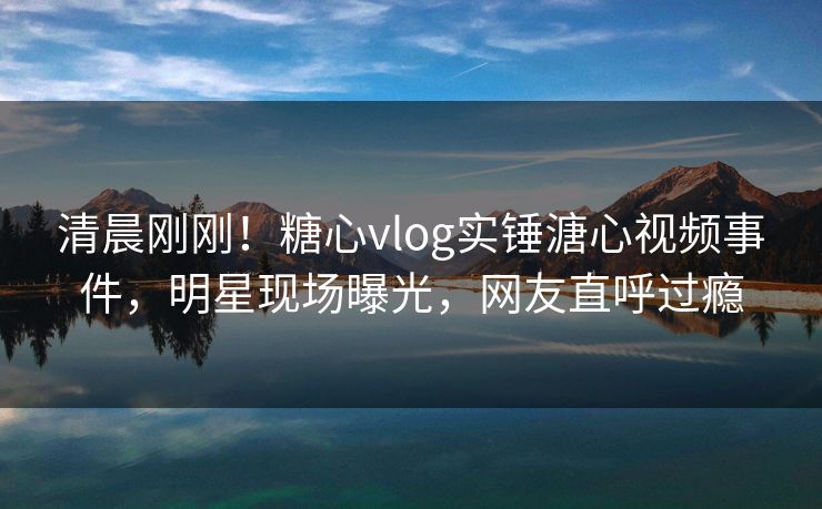 清晨刚刚！糖心vlog实锤溏心视频事件，明星现场曝光，网友直呼过瘾
