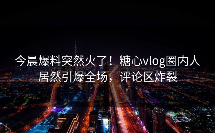 今晨爆料突然火了！糖心vlog圈内人居然引爆全场，评论区炸裂