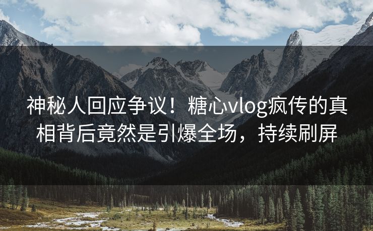 神秘人回应争议！糖心vlog疯传的真相背后竟然是引爆全场，持续刷屏