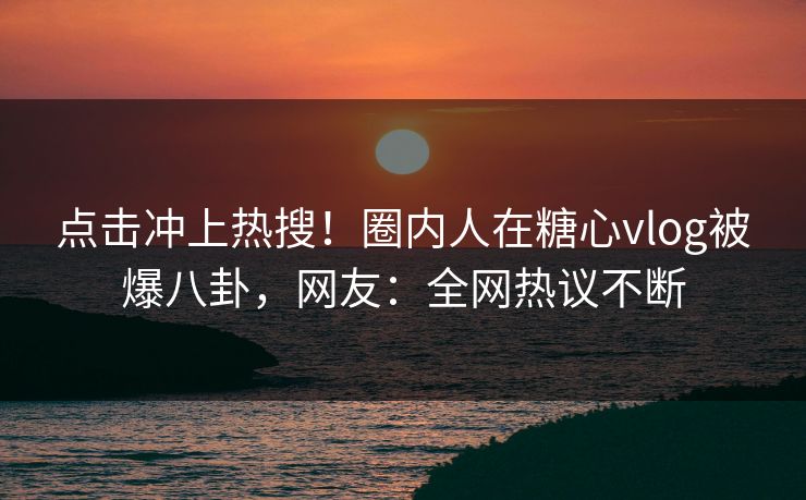 点击冲上热搜！圈内人在糖心vlog被爆八卦，网友：全网热议不断