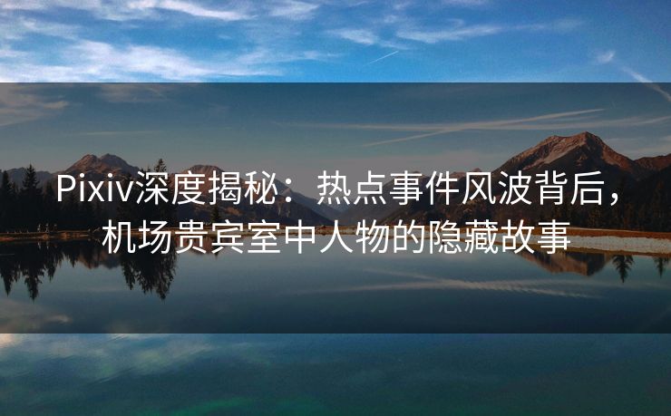 Pixiv深度揭秘：热点事件风波背后，机场贵宾室中人物的隐藏故事