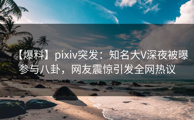 【爆料】pixiv突发：知名大V深夜被曝参与八卦，网友震惊引发全网热议