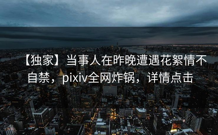 【独家】当事人在昨晚遭遇花絮情不自禁，pixiv全网炸锅，详情点击
