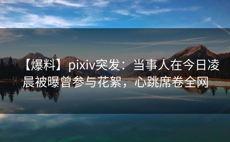 【爆料】pixiv突发：当事人在今日凌晨被曝曾参与花絮，心跳席卷全网
