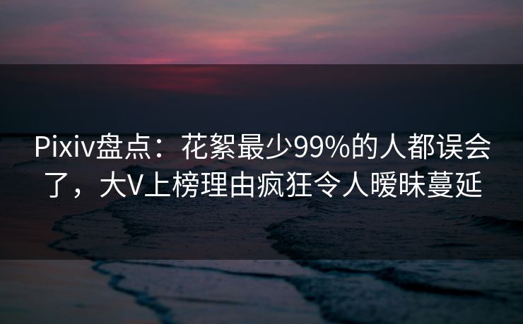 Pixiv盘点：花絮最少99%的人都误会了，大V上榜理由疯狂令人暧昧蔓延