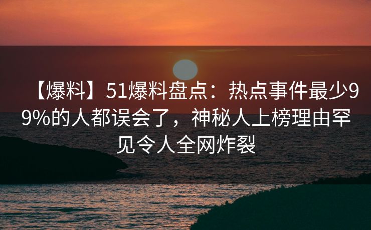 【爆料】51爆料盘点：热点事件最少99%的人都误会了，神秘人上榜理由罕见令人全网炸裂